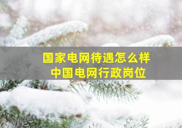 国家电网待遇怎么样 中国电网行政岗位